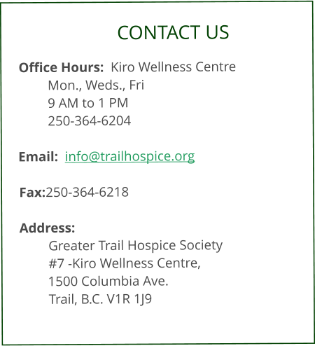 CONTACT US  Office Hours:  Kiro Wellness Centre Mon., Weds., Fri  9 AM to 1 PM     250-364-6204  Email:  info@trailhospice.org  Fax:	250-364-6218  Address:  Greater Trail Hospice Society #7 -Kiro Wellness Centre, 1500 Columbia Ave.     Trail, B.C. V1R 1J9